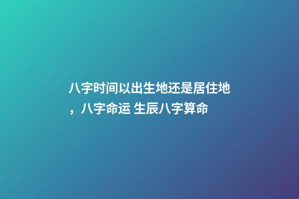 八字时间以出生地还是居住地，八字命运 生辰八字算命